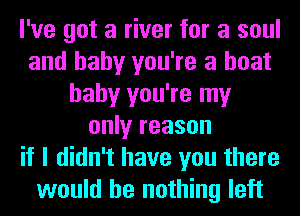 I've got a river for a soul
and baby you're a boat
baby you're my
only reason
if I didn't have you there
would be nothing left