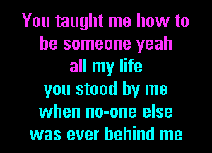 You taught me how to
be someone yeah
all my life
you stood by me
when no-one else

was ever behind me I