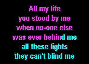All my life
you stood by me
when no-one else
was ever behind me
all these lights
they can't blind me