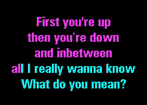 First you're up
then you're down

and inbetween
all I really wanna know
What do you mean?