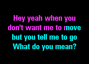 Hey yeah when you
don't want me to move

but you tell me to go
What do you mean?