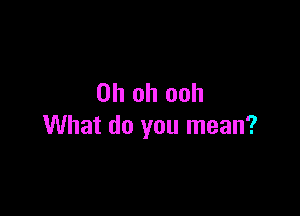 Oh oh ooh

What do you mean?