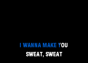 I WANNA MAKE YOU
SWEAT, SWEAT