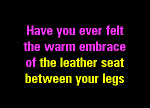 Have you ever felt
the warm embrace

of the leather seat
between your legs