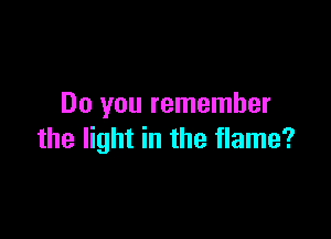 Do you remember

the light in the flame?