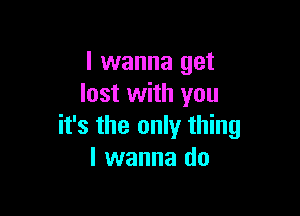 I wanna get
lost with you

it's the only thing
I wanna do