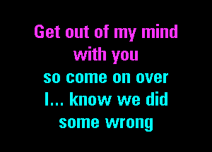 Get out of my mind
with you

so come on over
I... know we did
some wrong