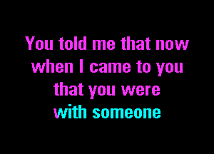 You told me that now
when I came to you

that you were
with someone
