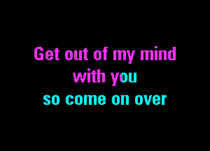 Get out of my mind

with you
so come on over