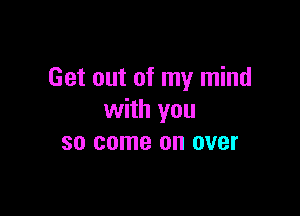 Get out of my mind

with you
so come on over