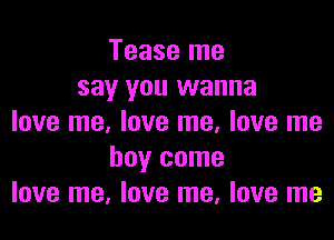 Tease me
say you wanna

love me, love me, love me
boy come
love me, love me, love me