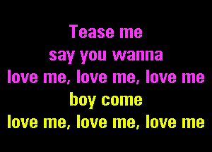 Tease me
say you wanna

love me, love me, love me
boy come
love me, love me, love me