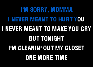 I'M SORRY, MOMMA
I NEVER MEANT T0 HURT YOU
I NEVER MEANT TO MAKE YOU CRY
BUT TONIGHT
I'M CLEAHIH' OUT MY CLOSET
ONE MORE TIME