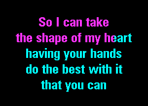 So I can take
the shape of my heart

having your hands
do the best with it
that you can