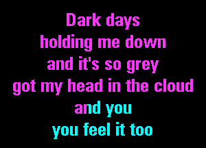 Dark days
holding me down
and it's so grey

got my head in the cloud
and you
you feel it too