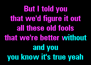 But I told you
that we'd figure it out
all these old tools
that we're better without
and you
you know it's true yeah