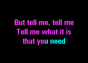 But tell me, tell me

Tell me what it is
that you need