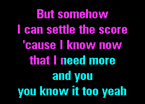 But somehow
I can settle the score
'cause I know now

that I need more
and you
you know it too yeah