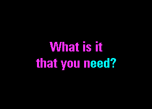 What is it

that you need?