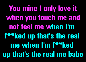 You mine I only love it
when you touch me and
not feel me when I'm
fmeked up that's the real
me when I'm fmeked
up that's the real me hahe