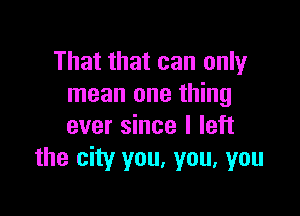 That that can only
mean one thing

ever since I left
the city you, you, you