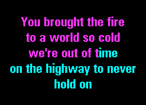 You brought the fire
to a world so cold

we're out of time
on the highway to never
hold on