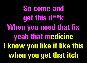 So come and
get this demk
When you need that fix
yeah that medicine
I know you like it like this
when you get that itch