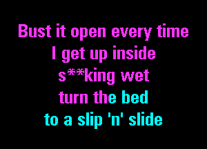 Bust it open every time
I get up inside

smking wet
turn the bed
to a slip 'n' slide