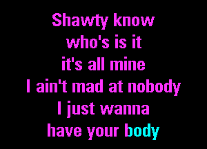 Shawty know
who's is it
it's all mine

I ain't mad at nobody
I just wanna
have your body