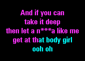 And if you can
take it deep

then let a nmma like me
get at that body girl
ooh oh