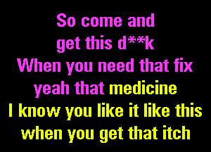 So come and
get this demk
When you need that fix
yeah that medicine
I know you like it like this
when you get that itch