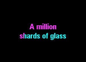 A million

shards of glass
