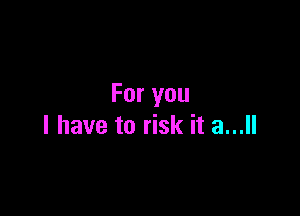 For you

I have to risk it a...