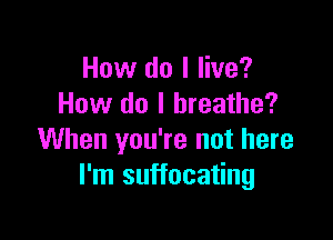 How do I live?
How do I breathe?

When you're not here
I'm suffocating