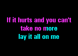 If it hurts and you can't

take no more
lay it all on me