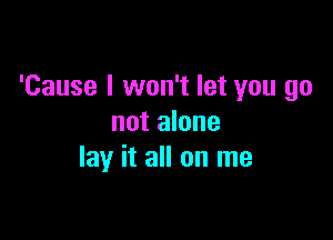 'Cause I won't let you go

not alone
lay it all on me