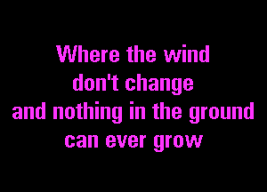 Where the wind
don't change

and nothing in the ground
can ever grow