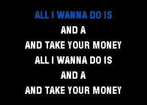 RLL I WANNA DO IS
AND A
AND TAKE YOUR MONEY
ALL I WANNA DO IS
AND A

AND TAKE YOUR MONEY l