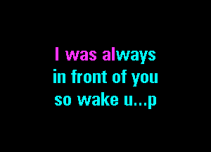 I was always

in front of you
so wake u...p