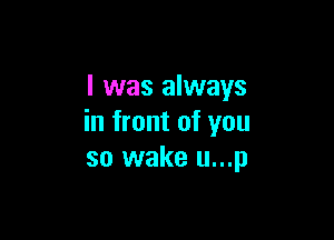 I was always

in front of you
so wake u...p