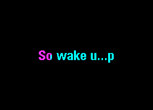 So wake u...p