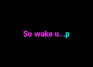 So wake u...p