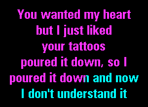 You wanted my heart
but I iust liked
your tattoos
poured it down, so I
poured it down and now
I don't understand it
