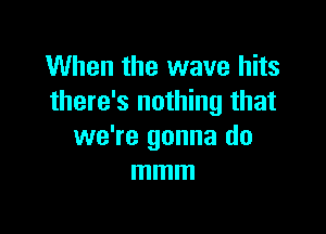 When the wave hits
there's nothing that

we're gonna do
mmm