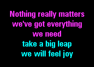 Nothing really matters
we've got everything

we need
take a big leap
we will feel joy