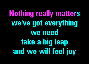 Nothing really matters
we've got everything

we need
take a big leap
and we will feel joy