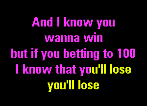 And I know you
wanna win

but if you betting to 100
I know that you'll lose
you'll lose
