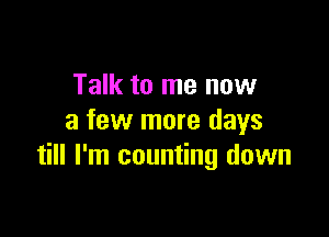 Talk to me now

a few more days
till I'm counting down