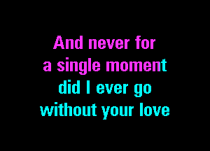 And never for
a single moment

did I ever go
without your love