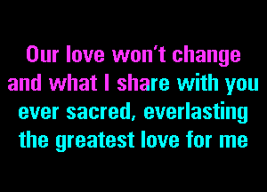 Our love won't change
and what I share with you
ever sacred, everlasting
the greatest love for me